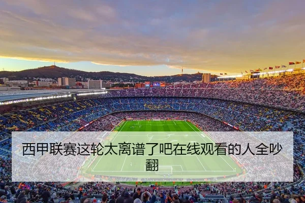 西甲联赛这轮太离谱了吧在线观看的人全吵翻