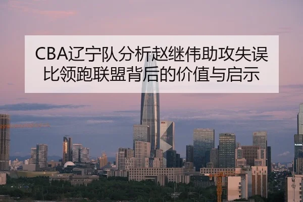 CBA辽宁队分析赵继伟助攻失误比领跑联盟背后的价值与启示