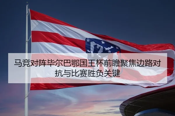 马竞对阵毕尔巴鄂国王杯前瞻聚焦边路对抗与比赛胜负关键