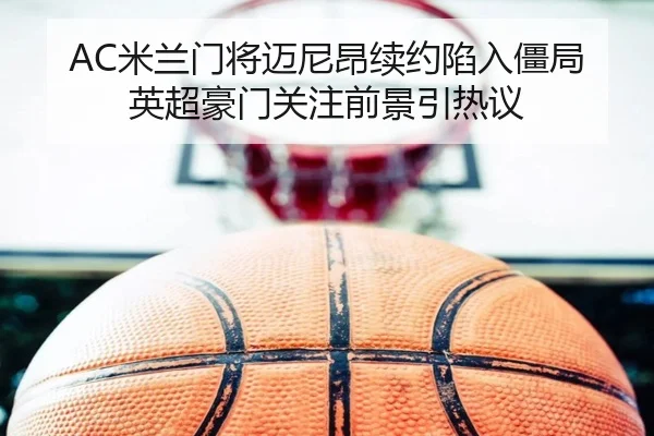 AC米兰门将迈尼昂续约陷入僵局英超豪门关注前景引热议
