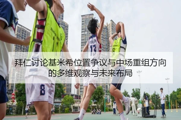 拜仁讨论基米希位置争议与中场重组方向的多维观察与未来布局