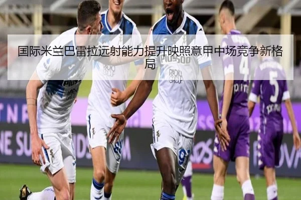 国际米兰巴雷拉远射能力提升映照意甲中场竞争新格局