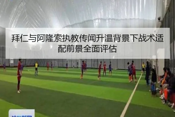 拜仁与阿隆索执教传闻升温背景下战术适配前景全面评估