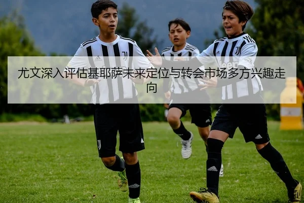 尤文深入评估基耶萨未来定位与转会市场多方兴趣走向