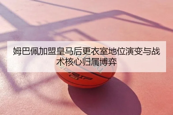 姆巴佩加盟皇马后更衣室地位演变与战术核心归属博弈