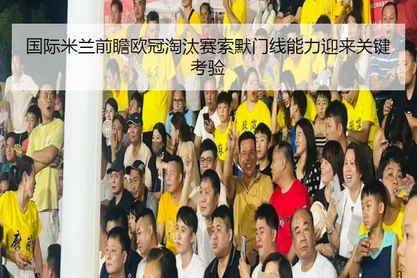 国际米兰前瞻欧冠淘汰赛索默门线能力迎来关键考验