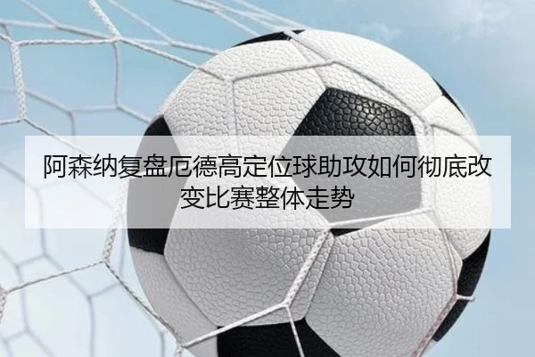 阿森纳复盘厄德高定位球助攻如何彻底改变比赛整体走势