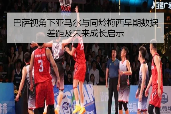 巴萨视角下亚马尔与同龄梅西早期数据差距及未来成长启示