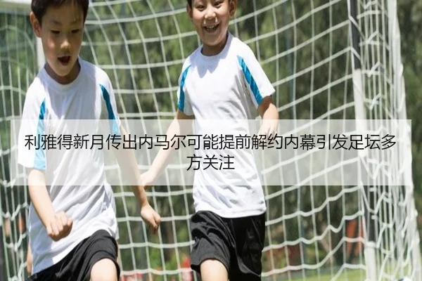 利雅得新月传出内马尔可能提前解约内幕引发足坛多方关注