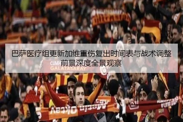 巴萨医疗组更新加维重伤复出时间表与战术调整前景深度全景观察