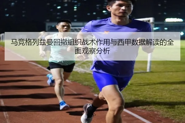 马竞格列兹曼回撤组织战术作用与西甲数据解读的全面观察分析