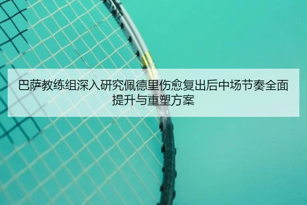 巴萨教练组深入研究佩德里伤愈复出后中场节奏全面提升与重塑方案