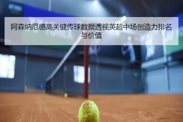 阿森纳厄德高关键传球数据透视英超中场创造力排名与价值