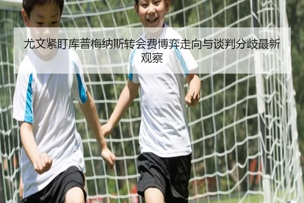 尤文紧盯库普梅纳斯转会费博弈走向与谈判分歧最新观察