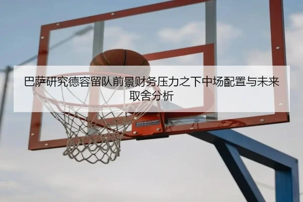 巴萨研究德容留队前景财务压力之下中场配置与未来取舍分析