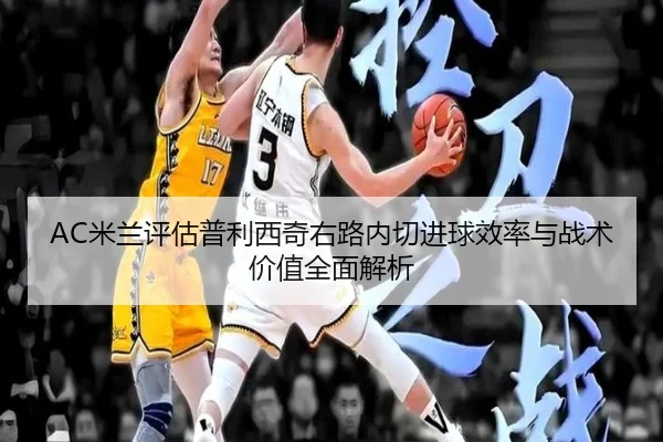AC米兰评估普利西奇右路内切进球效率与战术价值全面解析