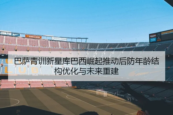 巴萨青训新星库巴西崛起推动后防年龄结构优化与未来重建