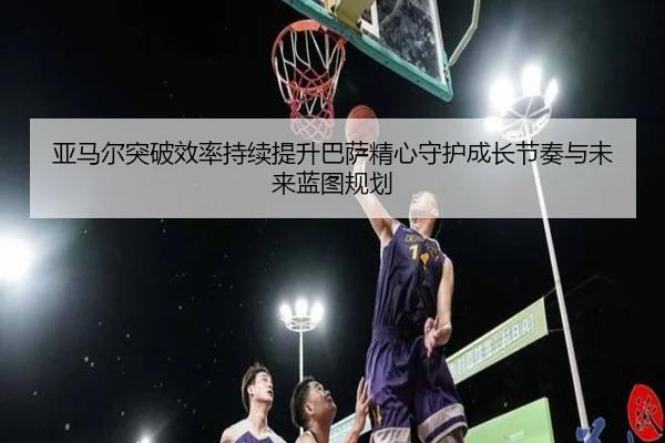 亚马尔突破效率持续提升巴萨精心守护成长节奏与未来蓝图规划
